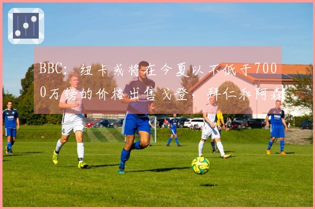 BBC：纽卡或将在今夏以不低于7000万镑的价格出售戈登，拜仁和阿森纳表现出兴趣