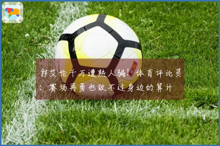 郭艾伦千万遭熟人骗！体育评论员：赛场再勇也敌不过身边的算计