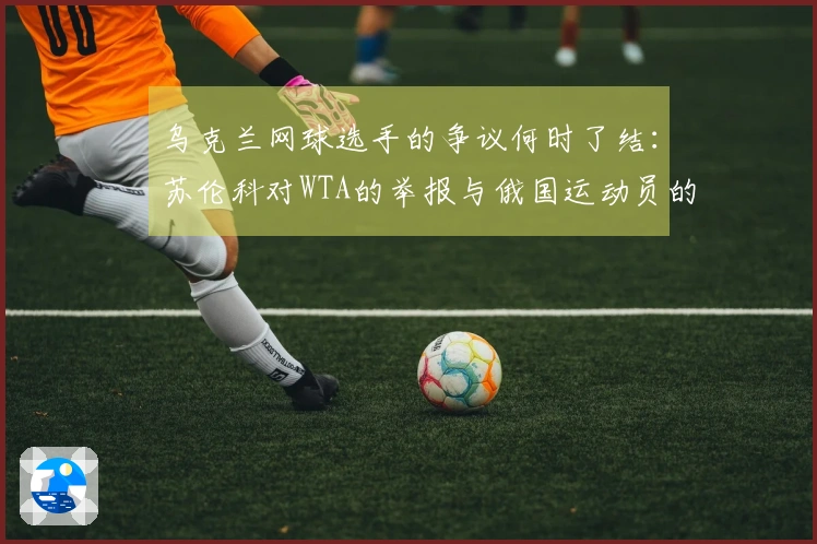 乌克兰网球选手的争议何时了结：苏伦科对WTA的举报与俄国运动员的败诉