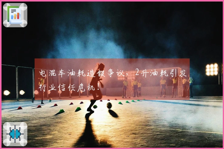 电混车油耗造假争议，2升油耗引发行业信任危机！