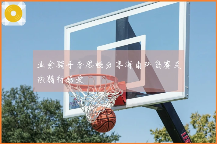 业余骑手李思畅分享海南环岛赛炎热骑行感受