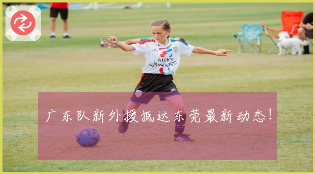广东队新外援抵达东莞最新动态！