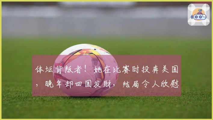 体坛背叛者！她在比赛时投奔美国，晚年却回国发财，结局令人欣慰