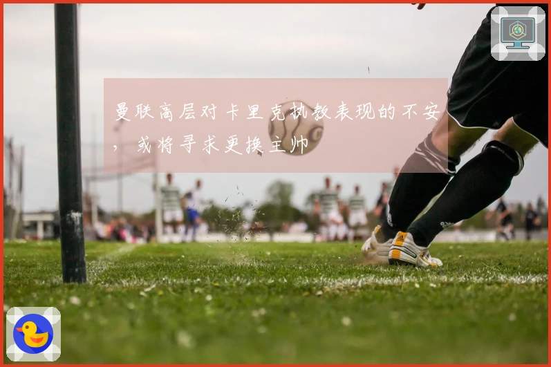 曼联高层对卡里克执教表现的不安，或将寻求更换主帅