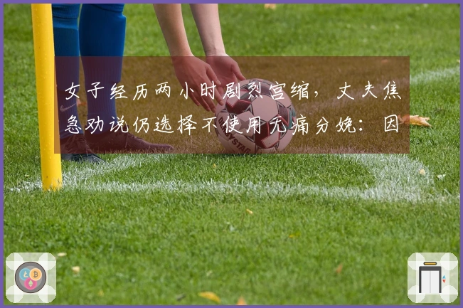 女子经历两小时剧烈宫缩，丈夫焦急劝说仍选择不使用无痛分娩：因网上经验担忧副作用，医生进行专业解答