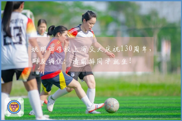 姚明回母校上海交大庆祝130周年，网友调侃：请前排同学就坐！